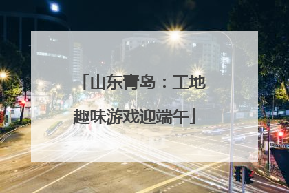 山东青岛：工地趣味游戏迎端午